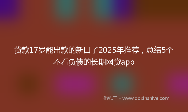 贷款17岁能出款的新口子2025年推荐，总结5个不看负债的长期网贷app