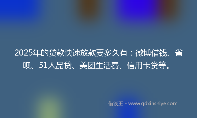 2025年的贷款快速放款要多久有：微博借钱、省呗、51人品贷、美团生活费、信用卡贷等。