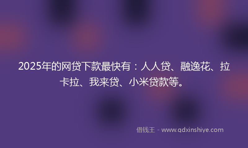 2025年的网贷下款最快有：人人贷、融逸花、拉卡拉、我来贷、小米贷款等。