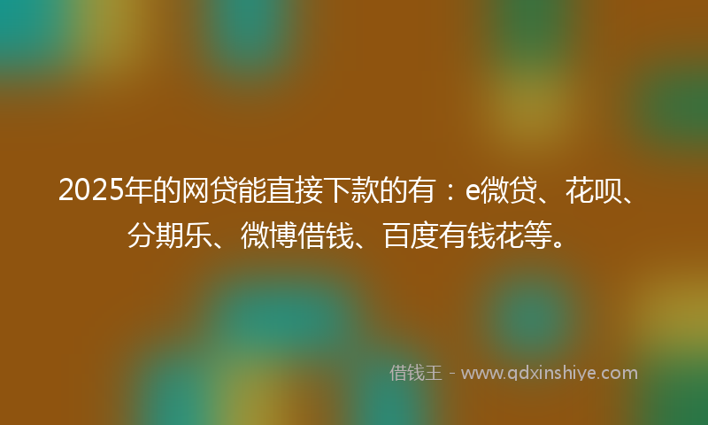2025年的网贷能直接下款的有：e微贷、花呗、分期乐、微博借钱、百度有钱花等。