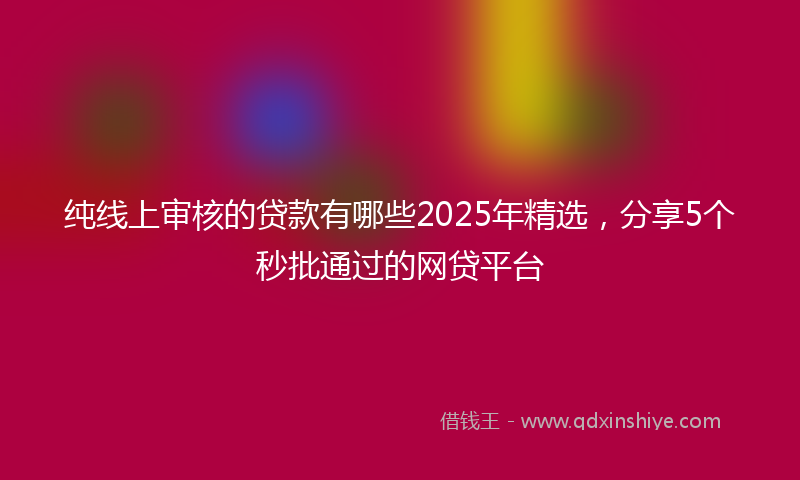 纯线上审核的贷款有哪些2025年精选，分享5个秒批通过的网贷平台