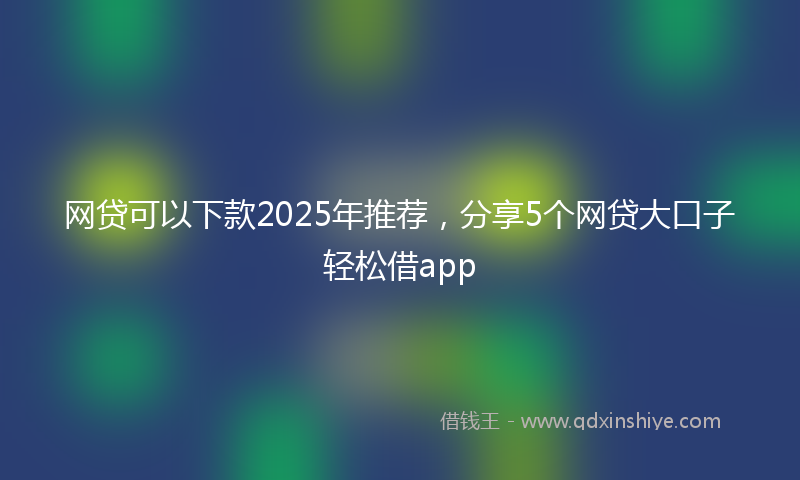 网贷可以下款2025年推荐，分享5个网贷大口子轻松借app