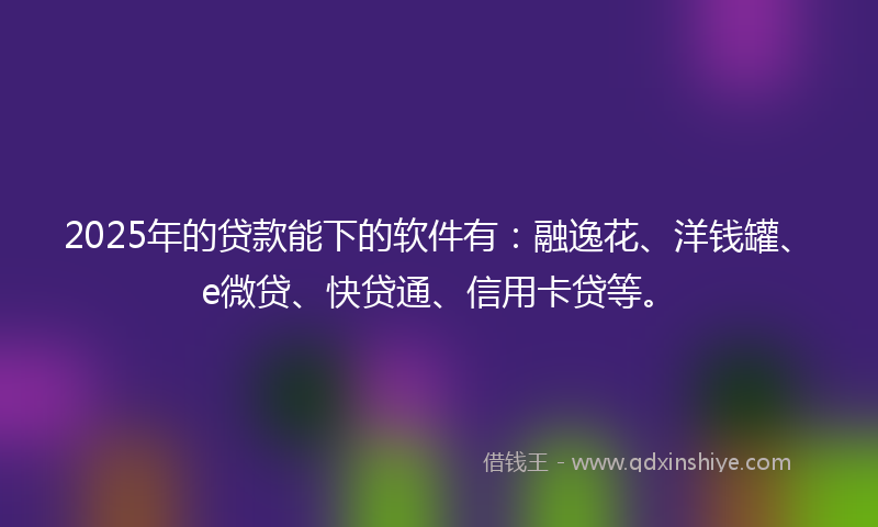 2025年的贷款能下的软件有：融逸花、洋钱罐、e微贷、快贷通、信用卡贷等。