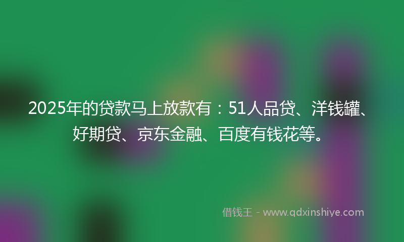 2025年的贷款马上放款有：51人品贷、洋钱罐、好期贷、京东金融、百度有钱花等。