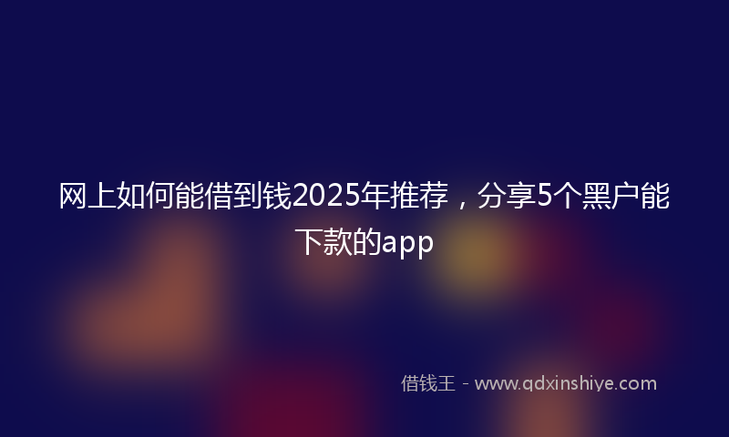 网上如何能借到钱2025年推荐，分享5个黑户能下款的app