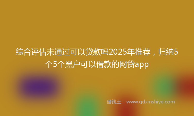 综合评估未通过可以贷款吗2025年推荐，归纳5个5个黑户可以借款的网贷app