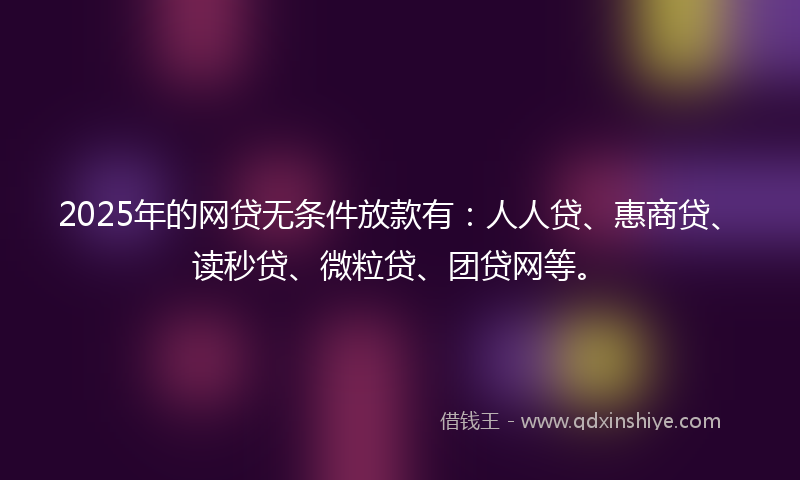 2025年的网贷无条件放款有：人人贷、惠商贷、读秒贷、微粒贷、团贷网等。