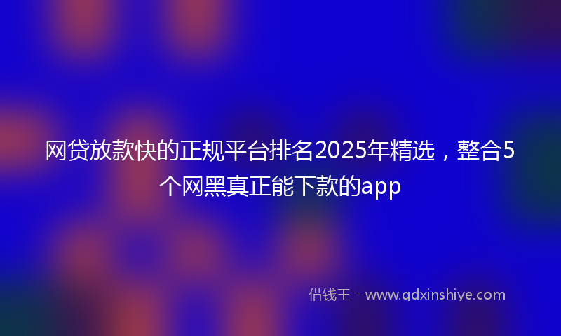 网贷放款快的正规平台排名2025年精选，整合5个网黑真正能下款的app