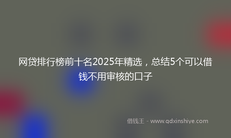 网贷排行榜前十名2025年精选，总结5个可以借钱不用审核的口子