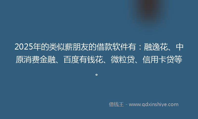 2025年的类似薪朋友的借款软件有：融逸花、中原消费金融、百度有钱花、微粒贷、信用卡贷等。