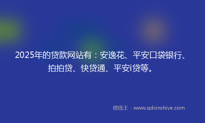 2025年的贷款网站有：安逸花、平安口袋银行、拍拍贷、快贷通、平安i贷等。