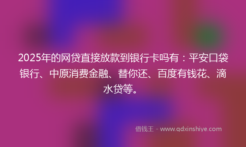 2025年的网贷直接放款到银行卡吗有：平安口袋银行、中原消费金融、替你还、百度有钱花、滴水贷等。