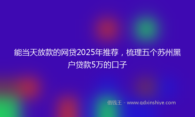 能当天放款的网贷2025年推荐，梳理五个苏州黑户贷款5万的口子
