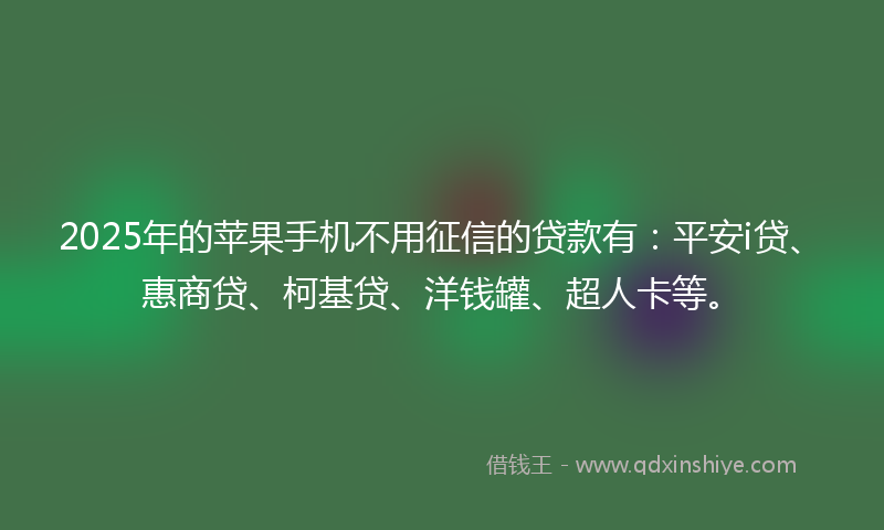2025年的苹果手机不用征信的贷款有：平安i贷、惠商贷、柯基贷、洋钱罐、超人卡等。
