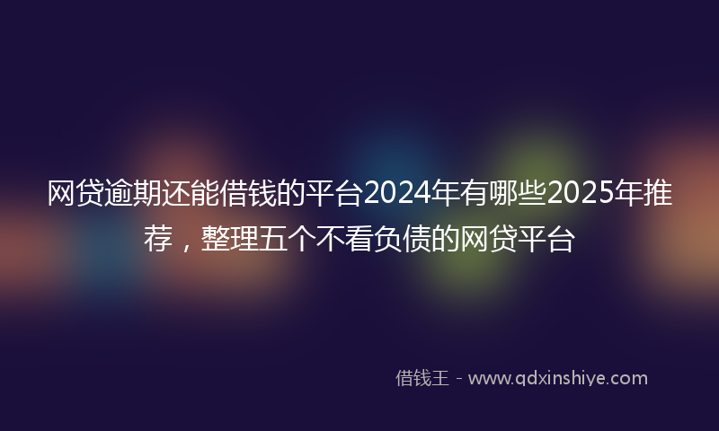 网贷逾期还能借钱的平台2024年有哪些2025年推荐，整理五个不看负债的网贷平台