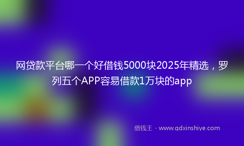 网贷款平台哪一个好借钱5000块2025年精选，罗列五个APP容易借款1万块的app