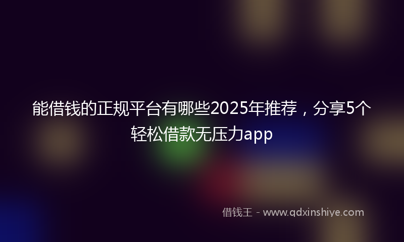 能借钱的正规平台有哪些2025年推荐，分享5个轻松借款无压力app