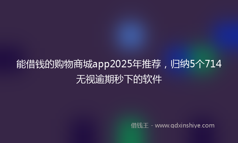 能借钱的购物商城app2025年推荐，归纳5个714无视逾期秒下的软件