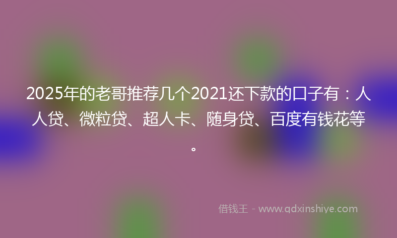 2025年的老哥推荐几个2021还下款的口子有：人人贷、微粒贷、超人卡、随身贷、百度有钱花等。