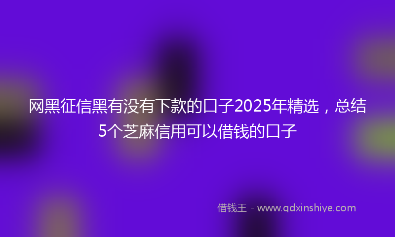 网黑征信黑有没有下款的口子2025年精选，总结5个芝麻信用可以借钱的口子