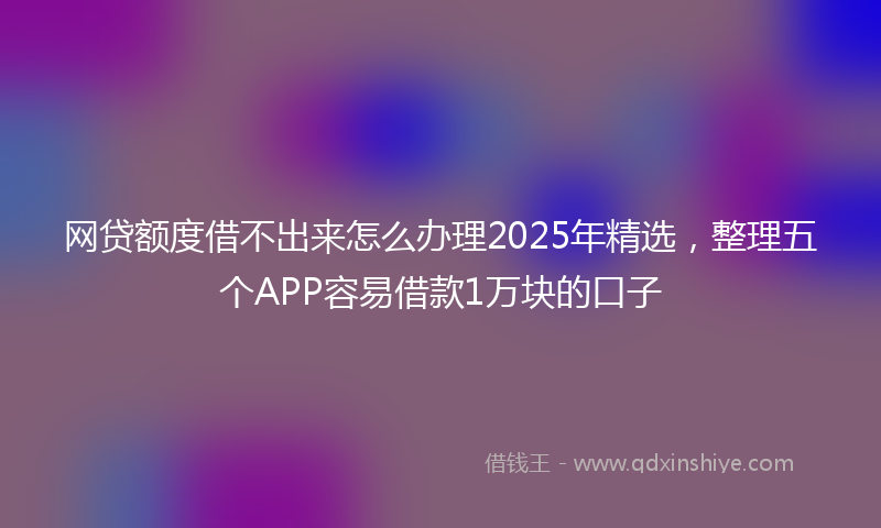 网贷额度借不出来怎么办理2025年精选，整理五个APP容易借款1万块的口子