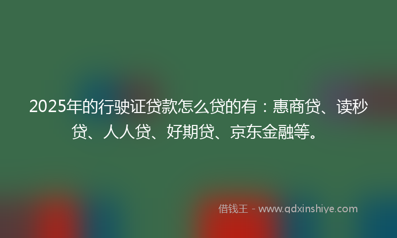 2025年的行驶证贷款怎么贷的有：惠商贷、读秒贷、人人贷、好期贷、京东金融等。