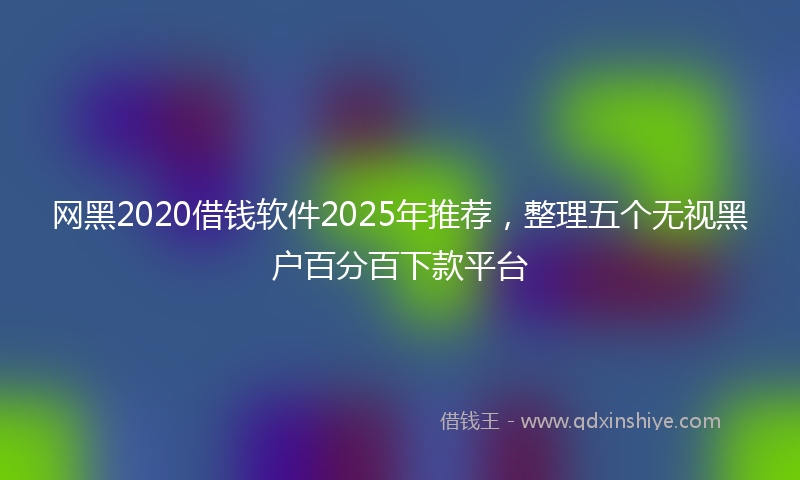 网黑2020借钱软件2025年推荐，整理五个无视黑户百分百下款平台