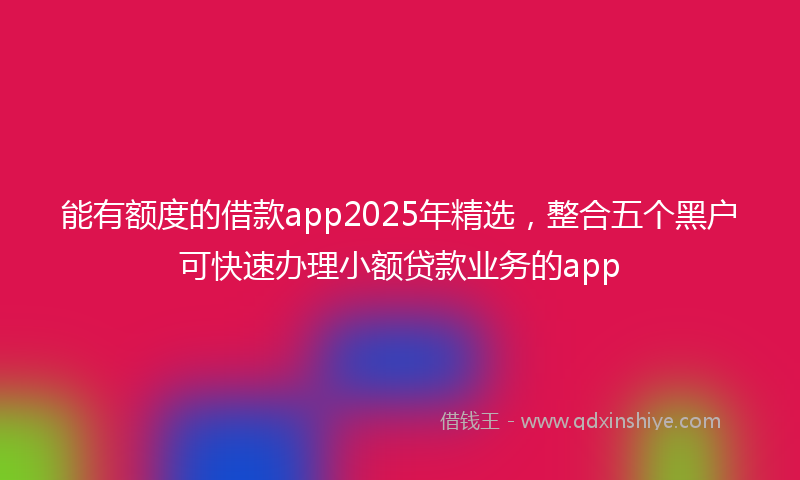 能有额度的借款app2025年精选，整合五个黑户可快速办理小额贷款业务的app