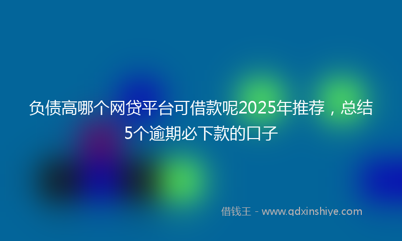 负债高哪个网贷平台可借款呢2025年推荐，总结5个逾期必下款的口子