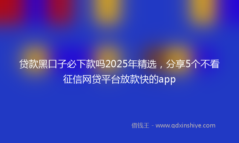 贷款黑口子必下款吗2025年精选，分享5个不看征信网贷平台放款快的app