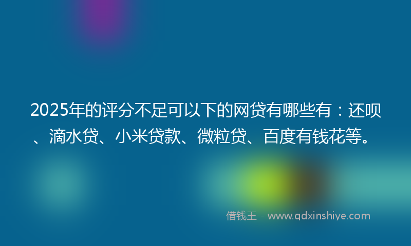 2025年的评分不足可以下的网贷有哪些有：还呗、滴水贷、小米贷款、微粒贷、百度有钱花等。