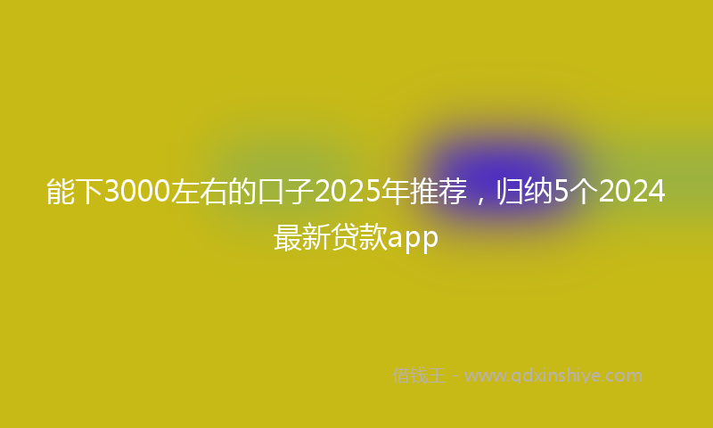 能下3000左右的口子2025年推荐，归纳5个2024最新贷款app