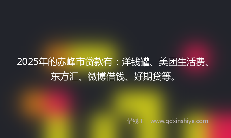 2025年的赤峰市贷款有：洋钱罐、美团生活费、东方汇、微博借钱、好期贷等。