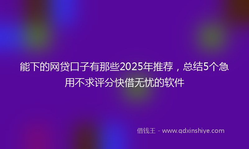能下的网贷口子有那些2025年推荐，总结5个急用不求评分快借无忧的软件