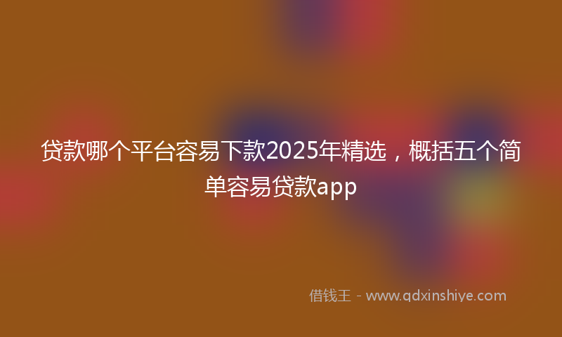 贷款哪个平台容易下款2025年精选，概括五个简单容易贷款app