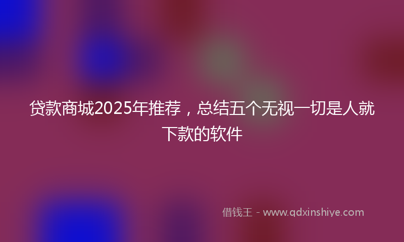 贷款商城2025年推荐，总结五个无视一切是人就下款的软件