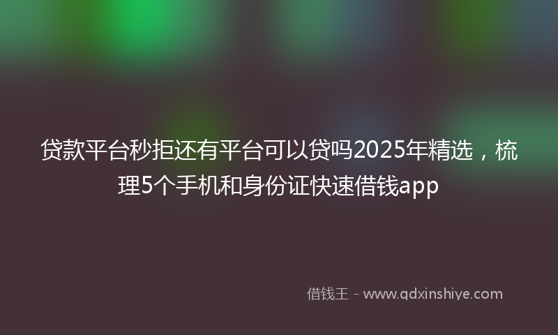 贷款平台秒拒还有平台可以贷吗2025年精选，梳理5个手机和身份证快速借钱app