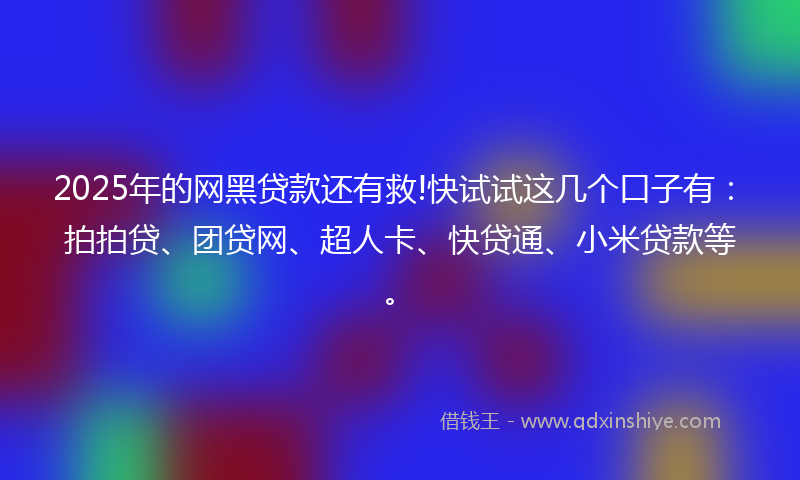 2025年的网黑贷款还有救!快试试这几个口子有：拍拍贷、团贷网、超人卡、快贷通、小米贷款等。