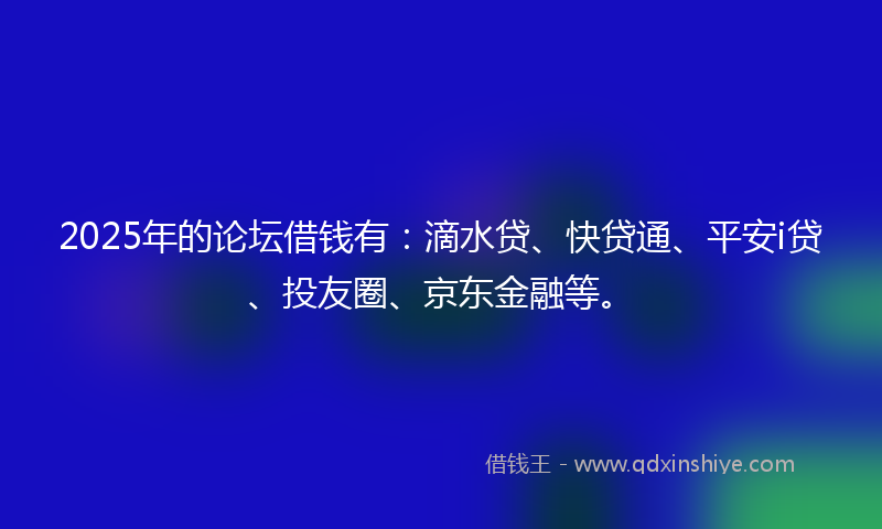 2025年的论坛借钱有：滴水贷、快贷通、平安i贷、投友圈、京东金融等。