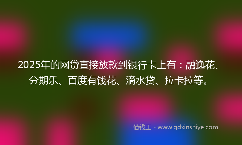 2025年的网贷直接放款到银行卡上有：融逸花、分期乐、百度有钱花、滴水贷、拉卡拉等。