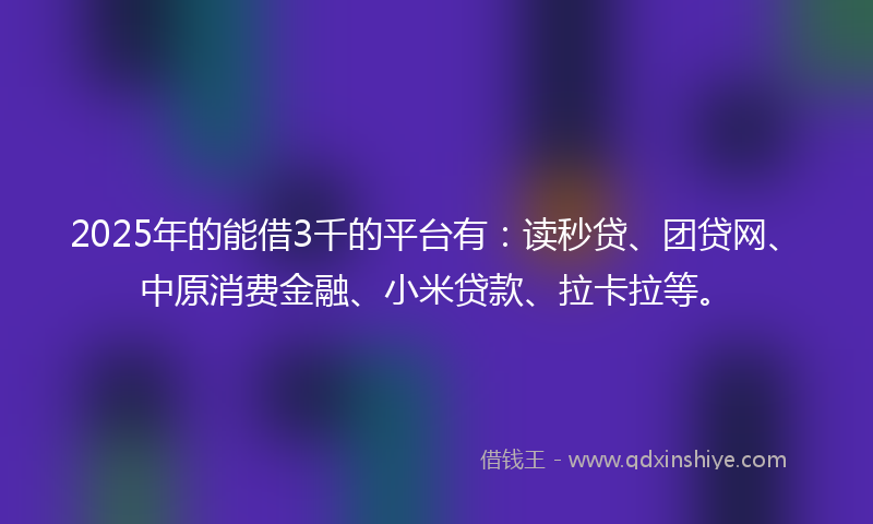 2025年的能借3千的平台有：读秒贷、团贷网、中原消费金融、小米贷款、拉卡拉等。