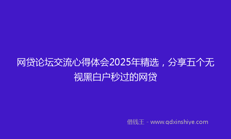 网贷论坛交流心得体会2025年精选，分享五个无视黑白户秒过的网贷