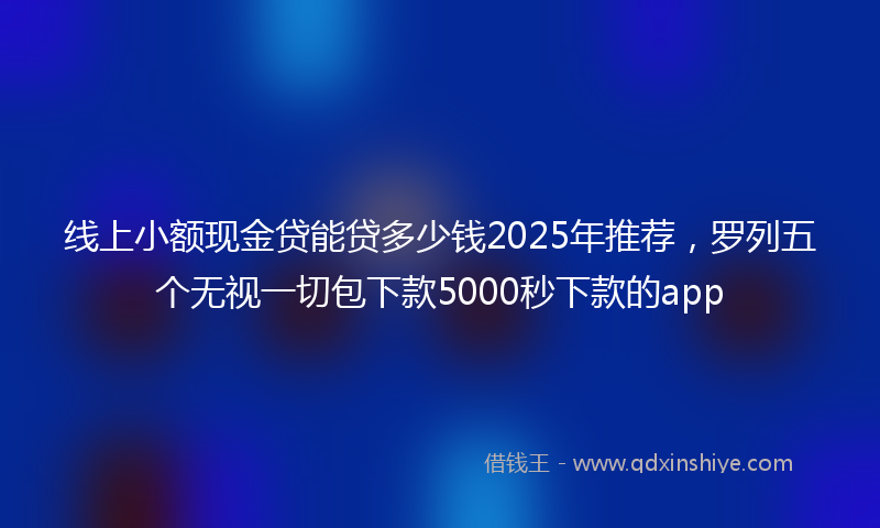线上小额现金贷能贷多少钱2025年推荐，罗列五个无视一切包下款5000秒下款的app