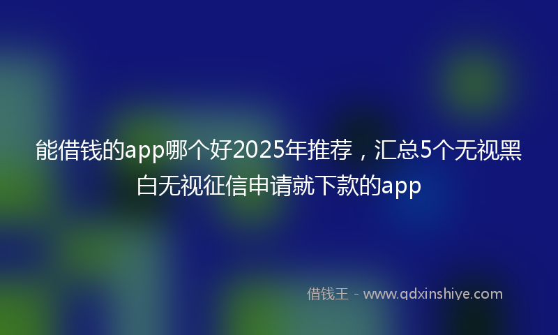 能借钱的app哪个好2025年推荐，汇总5个无视黑白无视征信申请就下款的app
