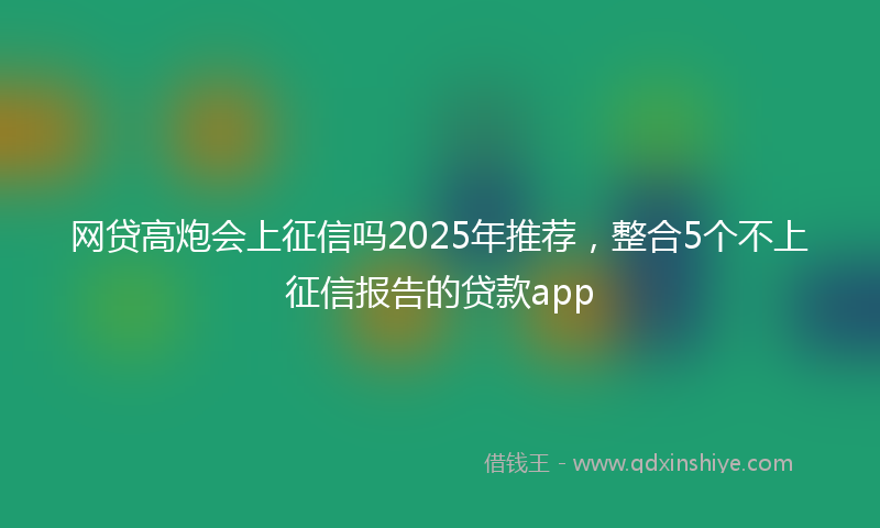 网贷高炮会上征信吗2025年推荐，整合5个不上征信报告的贷款app