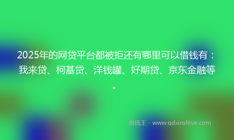 2025年的网贷平台都被拒还有哪里可以借钱有：我来贷、柯基贷、洋钱罐、好期贷、京东金融等。