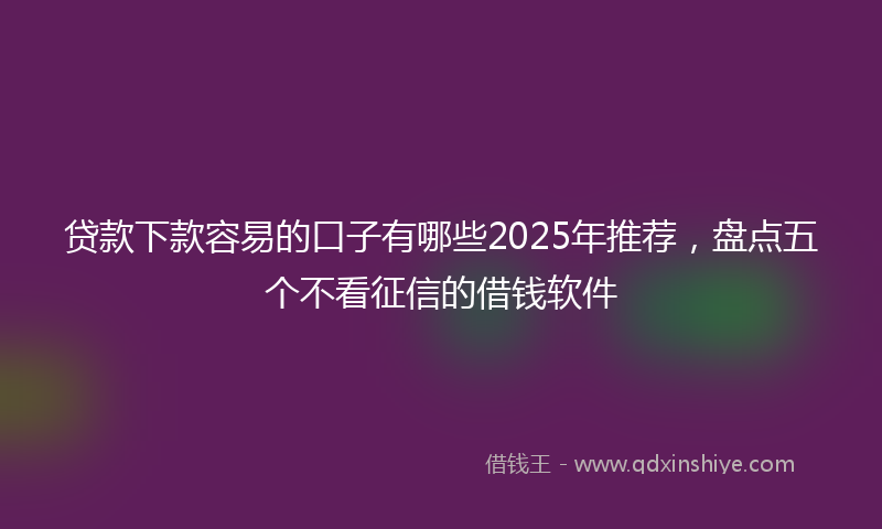 贷款下款容易的口子有哪些2025年推荐，盘点五个不看征信的借钱软件