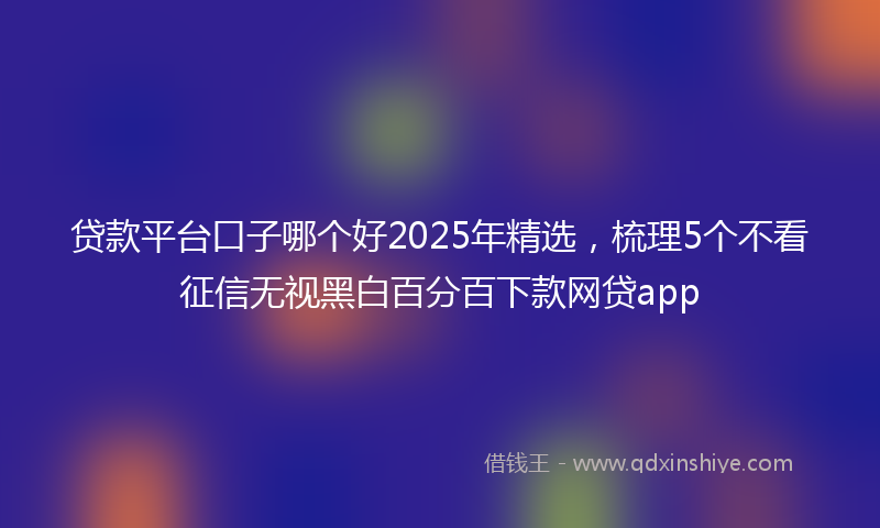 贷款平台口子哪个好2025年精选，梳理5个不看征信无视黑白百分百下款网贷app