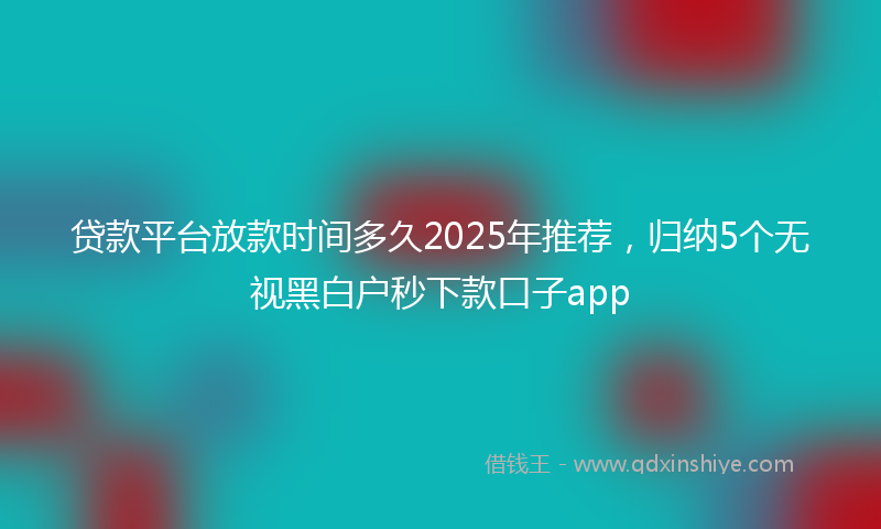 贷款平台放款时间多久2025年推荐，归纳5个无视黑白户秒下款口子app