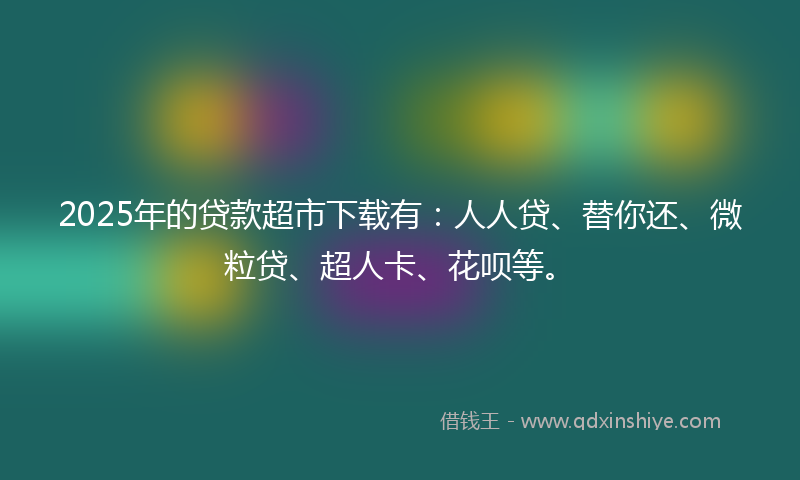 2025年的贷款超市下载有：人人贷、替你还、微粒贷、超人卡、花呗等。